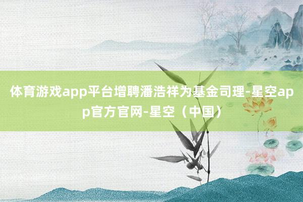 体育游戏app平台增聘潘浩祥为基金司理-星空app官方官网-星空（中国）