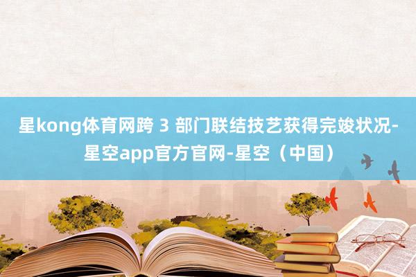 星kong体育网跨 3 部门联结技艺获得完竣状况-星空app官方官网-星空（中国）