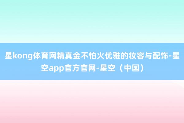 星kong体育网精真金不怕火优雅的妆容与配饰-星空app官方官网-星空（中国）