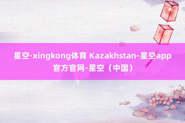 星空·xingkong体育 Kazakhstan-星空app官方官网-星空（中国）