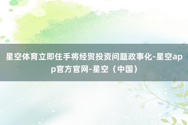 星空体育立即住手将经贸投资问题政事化-星空app官方官网-星空（中国）