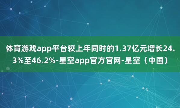 体育游戏app平台较上年同时的1.37亿元增长24.3%至46.2%-星空app官方官网-星空（中国）