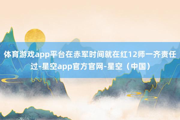体育游戏app平台在赤军时间就在红12师一齐责任过-星空app官方官网-星空（中国）