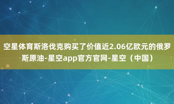 空星体育斯洛伐克购买了价值近2.06亿欧元的俄罗斯原油-星空app官方官网-星空（中国）