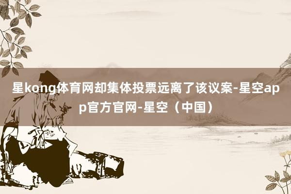 星kong体育网却集体投票远离了该议案-星空app官方官网-星空（中国）