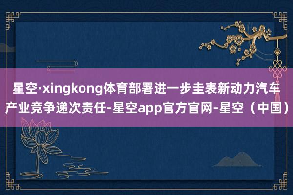 星空·xingkong体育部署进一步圭表新动力汽车产业竞争递次责任-星空app官方官网-星空（中国）