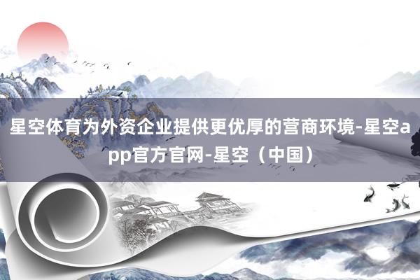星空体育为外资企业提供更优厚的营商环境-星空app官方官网-星空（中国）