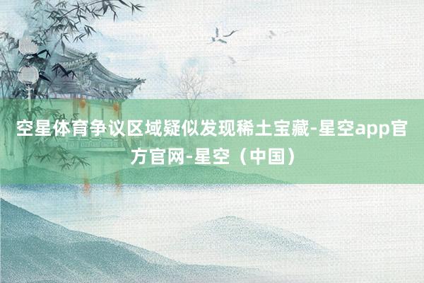 空星体育争议区域疑似发现稀土宝藏-星空app官方官网-星空（中国）