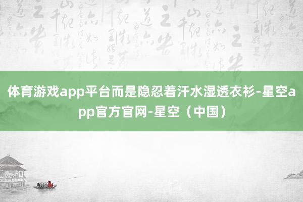 体育游戏app平台而是隐忍着汗水湿透衣衫-星空app官方官网-星空（中国）