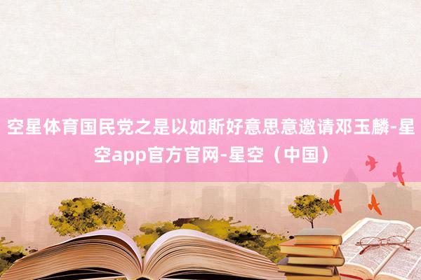 空星体育国民党之是以如斯好意思意邀请邓玉麟-星空app官方官网-星空（中国）