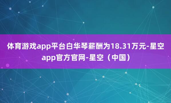 体育游戏app平台白华琴薪酬为18.31万元-星空app官方官网-星空（中国）
