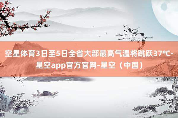 空星体育3日至5日全省大部最高气温将跳跃37℃-星空app官方官网-星空（中国）