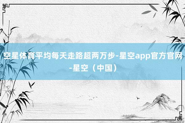 空星体育平均每天走路超两万步-星空app官方官网-星空（中国）