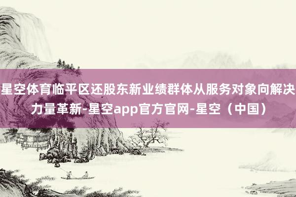 星空体育临平区还股东新业绩群体从服务对象向解决力量革新-星空app官方官网-星空（中国）