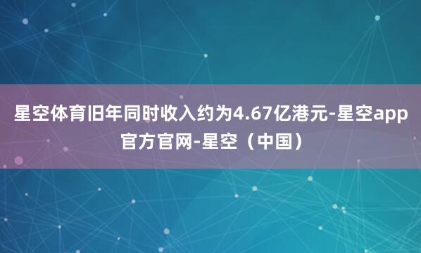 星空体育旧年同时收入约为4.67亿港元-星空app官方官网-星空（中国）