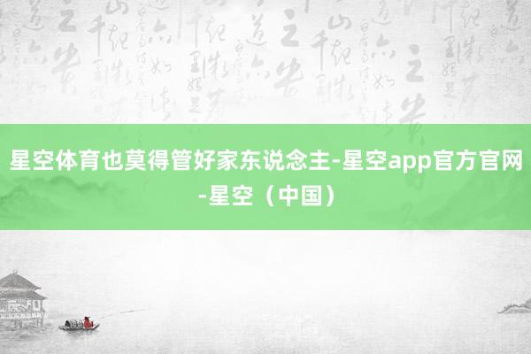 星空体育也莫得管好家东说念主-星空app官方官网-星空（中国）