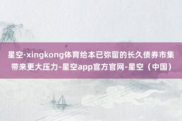 星空·xingkong体育给本已弥留的长久债券市集带来更大压力-星空app官方官网-星空（中国）