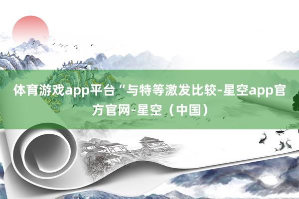 体育游戏app平台　　“与特等激发比较-星空app官方官网-星空（中国）