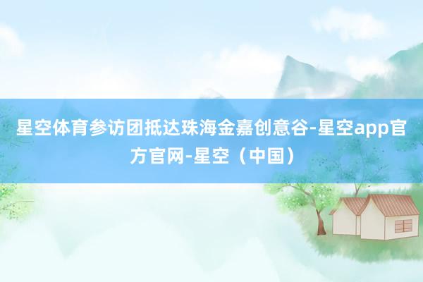 星空体育参访团抵达珠海金嘉创意谷-星空app官方官网-星空（中国）