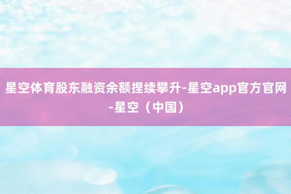 星空体育股东融资余额捏续攀升-星空app官方官网-星空（中国）
