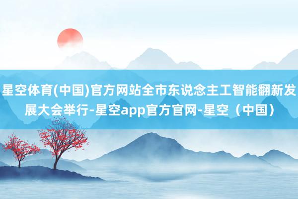 星空体育(中国)官方网站全市东说念主工智能翻新发展大会举行-星空app官方官网-星空（中国）