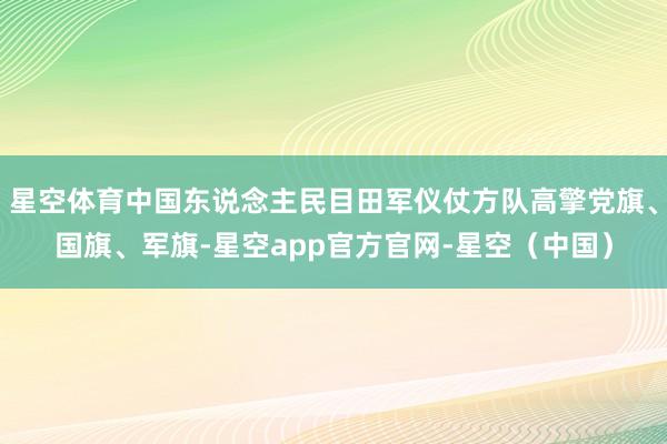 星空体育中国东说念主民目田军仪仗方队高擎党旗、国旗、军旗-星空app官方官网-星空（中国）