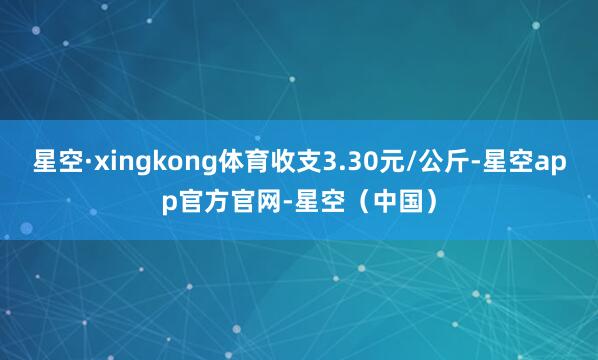 星空·xingkong体育收支3.30元/公斤-星空app官方官网-星空（中国）