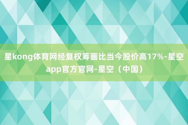 星kong体育网经复权筹画比当今股价高17%-星空app官方官网-星空（中国）
