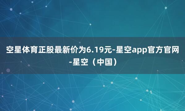 空星体育正股最新价为6.19元-星空app官方官网-星空（中国）