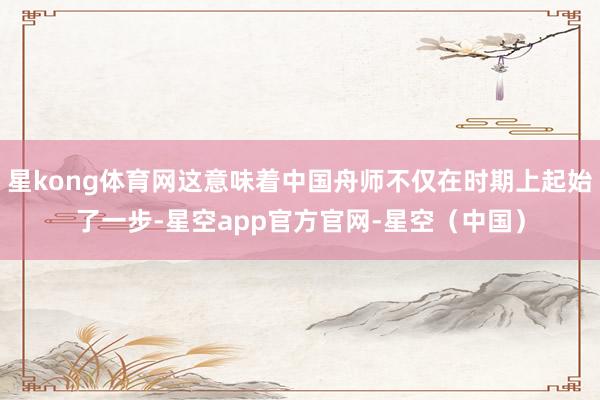 星kong体育网这意味着中国舟师不仅在时期上起始了一步-星空app官方官网-星空（中国）