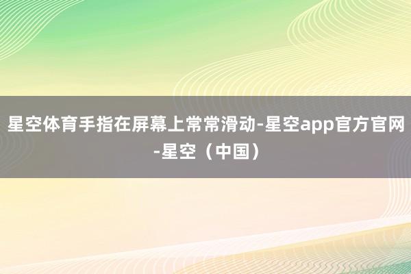 星空体育手指在屏幕上常常滑动-星空app官方官网-星空（中国）