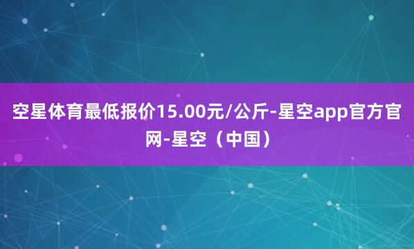 空星体育最低报价15.00元/公斤-星空app官方官网-星空(中国)