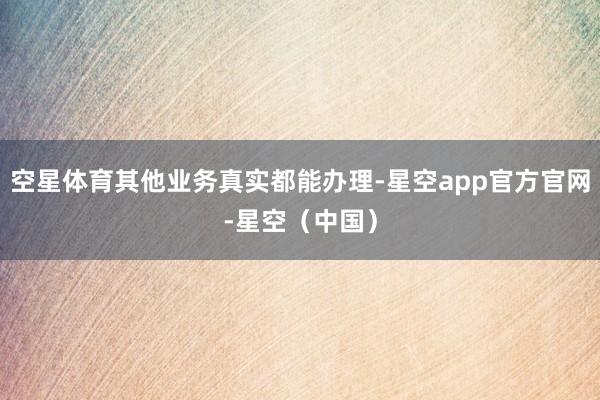 空星体育其他业务真实都能办理-星空app官方官网-星空（中国）