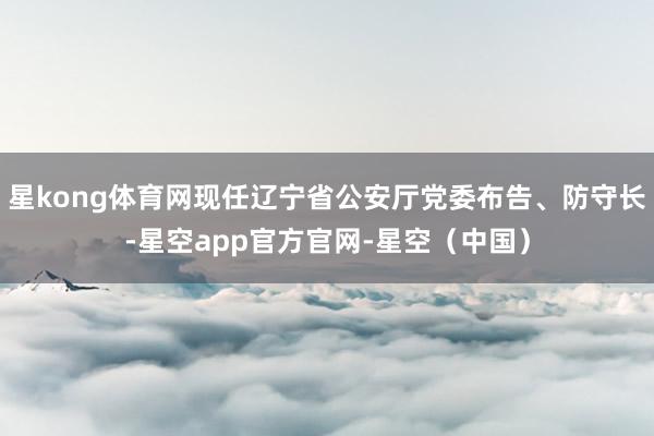 星kong体育网现任辽宁省公安厅党委布告、防守长-星空app官方官网-星空（中国）