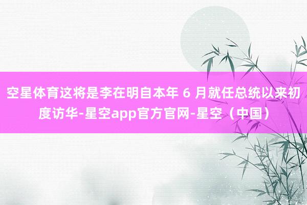 空星体育这将是李在明自本年 6 月就任总统以来初度访华-星空app官方官网-星空（中国）