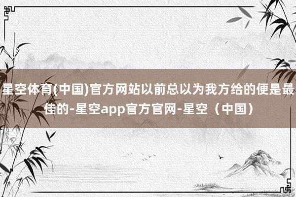 星空体育(中国)官方网站以前总以为我方给的便是最佳的-星空app官方官网-星空（中国）