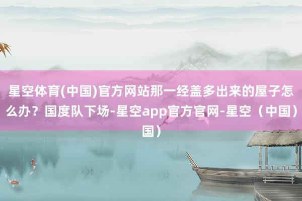 星空体育(中国)官方网站那一经盖多出来的屋子怎么办？国度队下场-星空app官方官网-星空（中国）