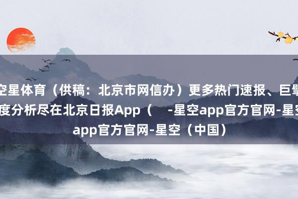 空星体育（供稿：北京市网信办）更多热门速报、巨擘资讯、深度分析尽在北京日报App（    -星空app官方官网-星空（中国）
