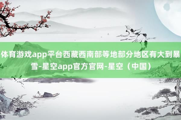 体育游戏app平台西藏西南部等地部分地区有大到暴雪-星空app官方官网-星空（中国）